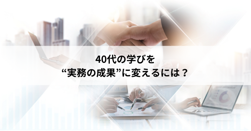 【5】40代の学びを”実務の成果”に変えるには?